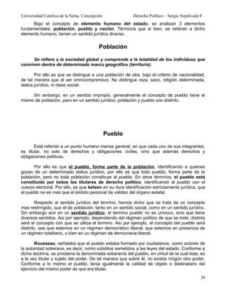 Universidad Católica de la Ssma. Concepción              Derecho Político – Sergio Sepúlveda F.
      Bajo el concepto de elemento humano del estado, se analizan 3 elementos
fundamentales: población, pueblo y nación. Términos que si bien, se reiteran a dicho
elemento humano, tienen un sentido jurídico diverso.


                                         Población

      Se refiere a la sociedad global y comprende a la totalidad de los individuos que
conviven dentro de determinado marco geográfico (territorio).

       Por ello es que se distingue a una población de otra, bajo el criterio de nacionalidad,
de tal manera que al ser omnicomprensivo. No distingue raza, sexo, religión determinada,
status jurídico, ni clase social.

     Sin embargo, en un sentido impropio, generalmente el concepto de pueblo tiene el
mismo de población, pero en un sentido jurídico, población y pueblo son distinto.




                                              Pueblo

       Está referido a un punto humano menos general, en que cada uno de sus integrantes,
es titular, no solo de derechos y obligaciones civiles, sino que además derechos y
obligaciones políticas.

      Por ello es que el pueblo, forma parte de la población, identificando a quienes
gozan de un determinado status jurídico, por ello es que todo pueblo, forma parte de la
población, pero no toda población constituye al pueblo. En otros términos, el pueblo está
constituido por todos los titulares de derecho político, identificando al pueblo con el
cuerpo electoral. Por ello, es que kelsen en su dura identificación estrictamente jurídica, que
el pueblo no es mas que el ámbito personal de validez del órgano estatal.

        Respecto al sentido jurídico del termino, hemos dicho que se trata de un concepto
mas restringido, que el de población, tanto en un sentido social, como en un sentido jurídico.
Sin embargo aún en un sentido jurídico, el termino pueblo no es univoco, sino que tiene
diversos sentidos. Así por ejemplo, dependiendo del régimen político de que se trate, distinto
será el concepto con que se utiliza el termino. Así por ejemplo, el concepto del pueblo será
distinto, sea que estemos en un régimen democrático liberal, que estemos en presencia de
un régimen totalitario, o bien en un régimen de democracia liberal.

       Rousseau, señalaba que el pueblo estaba formado por ciudadanos, como actores de
la autoridad soberana, es decir, como súbditos sometidos a las leyes del estado. Conforme a
dicha doctrina, se proclama la denominada soberanía del pueblo, en virtud de la cual éste, es
a la vez titular y sujeto del poder. De tal manera que sobre él, no existía ningún otro poder.
Conforme a lo mismo el pueblo, tenia igualmente la calidad de objeto o destinatario del
ejercicio del mismo poder de que era titular.
                                                                                             30
 