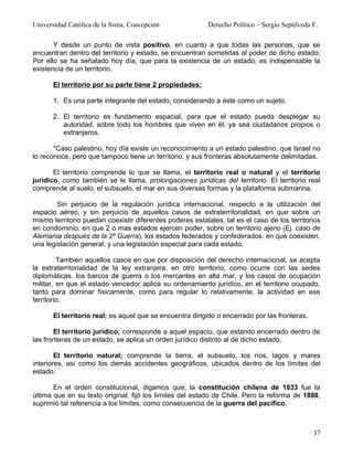 Universidad Católica de la Ssma. Concepción                Derecho Político – Sergio Sepúlveda F.

       Y desde un punto de vista positivo, en cuanto a que todas las personas, que se
encuentran dentro del territorio y estado, se encuentran sometidas al poder de dicho estado.
Por ello se ha señalado hoy día, que para la existencia de un estado, es indispensable la
existencia de un territorio.

      El territorio por su parte tiene 2 propiedades:

      1. Es una parte integrante del estado, considerando a éste como un sujeto.

      2. El territorio es fundamento espacial, para que el estado pueda desplegar su
         autoridad, sobre todo los hombres que viven en él, ya sea ciudadanos propios o
         extranjeros.

       *Caso palestino, hoy día existe un reconocimiento a un estado palestino, que Israel no
lo reconoce, pero que tampoco tiene un territorio, y sus fronteras absolutamente delimitadas.

       El territorio comprende lo que se llama, el territorio real o natural y el territorio
jurídico, como también se le llama, prolongaciones jurídicas del territorio. El territorio real
comprende al suelo, el subsuelo, el mar en sus diversas formas y la plataforma submarina.

        Sin perjuicio de la regulación jurídica internacional, respecto a la utilización del
espacio aéreo, y sin perjuicio de aquellos casos de extraterritorialidad, en que sobre un
mismo territorio puedan coexistir diferentes poderes estatales, tal es el caso de los territorios
en condominio, en que 2 o mas estados ejercen poder, sobre un territorio ajeno (Ej. caso de
Alemania después de la 2º Guerra), los estados federados y confederados, en que coexisten,
una legislación general, y una legislación especial para cada estado.

         También aquellos casos en que por disposición del derecho internacional, se acepta
la extraterritorialidad de la ley extranjera, en otro territorio, como ocurre con las sedes
diplomáticas, los barcos de guerra o los mercantes en alta mar, y los casos de ocupación
militar, en que el estado vencedor aplica su ordenamiento jurídico, en el territorio ocupado,
tanto para dominar físicamente, como para regular lo relativamente, la actividad en ese
territorio.

      El territorio real; es aquel que se encuentra dirigido o encerrado por las fronteras.

       El territorio jurídico; corresponde a aquel espacio, que estando encerrado dentro de
las fronteras de un estado, se aplica un orden jurídico distinto al de dicho estado.

        El territorio natural; comprende la tierra, el subsuelo, los ríos, lagos y mares
interiores, así como los demás accidentes geográficos, ubicados dentro de los límites del
estado.

       En el orden constitucional, digamos que; la constitución chilena de 1833 fue la
última que en su texto original, fijó los límites del estado de Chile. Pero la reforma de 1888,
suprimió tal referencia a los límites, como consecuencia de la guerra del pacífico.



                                                                                               37
 