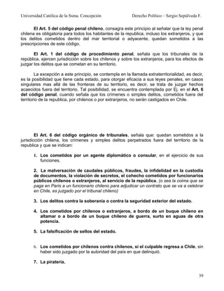 Universidad Católica de la Ssma. Concepción                Derecho Político – Sergio Sepúlveda F.

       El Art. 5 del código penal chileno, consagra este principio al señalar que la ley penal
chilena es obligatoria para todos los habitantes de la republica, incluso los extranjeros, y que
los delitos cometidos dentro del mar territorial o adyacente, quedan sometidos a las
prescripciones de este código.

       El Art. 1 del código de procedimiento penal, señala que los tribunales de la
república, ejercen jurisdicción sobre los chilenos y sobre los extranjeros, para los efectos de
juzgar los delitos que se cometan en su territorio.

        La excepción a este principio, se contempla en la llamada extraterritorialidad, es decir,
es la posibilidad que tiene cada estado, para otorgar eficacia a sus leyes penales, en casos
singulares mas allá de las fronteras de su territorio, es decir, se trata de juzgar hechos
acaecidos fuera del territorio. Tal posibilidad, se encuentra contemplada por Ej. en el Art. 6
del código penal, cuando señala que los crímenes o simples delitos, cometidos fuera del
territorio de la republica, por chilenos o por extranjeros, no serán castigados en Chile.




        El Art. 6 del código orgánico de tribunales, señala que: quedan sometidos a la
jurisdicción chilena, los crímenes y simples delitos perpetrados fuera del territorio de la
republica y que se indican:

      1. Los cometidos por un agente diplomático o consular, en el ejercicio de sus
         funciones.

      2. La malversación de caudales públicos, fraudes, la infidelidad en la custodia
      de documentos, la violación de secretos, el cohecho cometidos por funcionarios
      públicos chilenos o extranjeros, al servicio de la república. (o sea la coima que se
      paga en Paris a un funcionario chileno para adjudicar un contrato que se va a celebrar
      en Chile, es juzgado por el tribunal chileno)

      3. Los delitos contra la soberanía o contra la seguridad exterior del estado.

      4. Los cometidos por chilenos o extranjeros, a bordo de un buque chileno en
         altamar o a bordo de un buque chileno de guerra, surto en aguas de otra
         potencia.

      5. La falsificación de sellos del estado.


      6. Los cometidos por chilenos contra chilenos, si el culpable regresa a Chile, sin
         haber sido juzgado por la autoridad del país en que delinquió.

      7. La piratería.


                                                                                               39
 