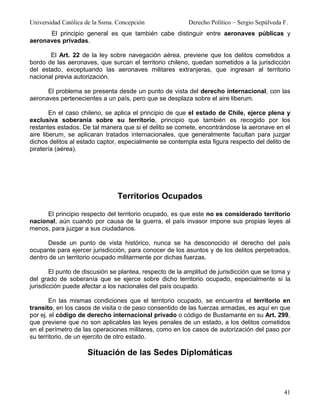 Universidad Católica de la Ssma. Concepción              Derecho Político – Sergio Sepúlveda F.
      El principio general es que también cabe distinguir entre aeronaves públicas y
aeronaves privadas.

       El Art. 22 de la ley sobre navegación aérea, previene que los delitos cometidos a
bordo de las aeronaves, que surcan el territorio chileno, quedan sometidos a la jurisdicción
del estado, exceptuando las aeronaves militares extranjeras, que ingresan al territorio
nacional previa autorización.

      El problema se presenta desde un punto de vista del derecho internacional, con las
aeronaves pertenecientes a un país, pero que se desplaza sobre el aire liberum.

        En el caso chileno, se aplica el principio de que el estado de Chile, ejerce plena y
exclusiva soberanía sobre su territorio, principio que también es recogido por los
restantes estados. De tal manera que si el delito se comete, encontrándose la aeronave en el
aire liberum, se aplicaran tratados internacionales, que generalmente facultan para juzgar
dichos delitos al estado captor, especialmente se contempla esta figura respecto del delito de
piratería (aérea).




                                Territorios Ocupados

      El principio respecto del territorio ocupado, es que este no es considerado territorio
nacional, aún cuando por causa de la guerra, el país invasor impone sus propias leyes al
menos, para juzgar a sus ciudadanos.

      Desde un punto de vista histórico, nunca se ha desconocido el derecho del país
ocupante para ejercer jurisdicción, para conocer de los asuntos y de los delitos perpetrados,
dentro de un territorio ocupado militarmente por dichas fuerzas.

        El punto de discusión se plantea, respecto de la amplitud de jurisdicción que se toma y
del grado de soberanía que se ejerce sobre dicho territorio ocupado, especialmente si la
jurisdicción puede afectar a los nacionales del país ocupado.

        En las mismas condiciones que el territorio ocupado, se encuentra el territorio en
transito, en los casos de visita o de paso consentido de las fuerzas armadas, es aquí en que
por ej. el código de derecho internacional privado o código de Bustamante en su Art. 299,
que previene que no son aplicables las leyes penales de un estado, a los delitos cometidos
en el perímetro de las operaciones militares, como en los casos de autorización del paso por
su territorio, de un ejercito de otro estado.

                     Situación de las Sedes Diplomáticas



                                                                                             41
 