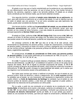 Universidad Católica de la Ssma. Concepción                Derecho Político – Sergio Sepúlveda F.
      El estado no es mas que un hecho caracterizado por la existencia en una colectividad,
de una diferenciación entre las personas, en que el grupo de los mas fuertes formula el
derecho, los sanciona, organiza y vigila a los servicios públicos. El estado es un simple
hecho constituido por los hombres reales, que de hecho detentan el poder.

       Una segunda doctrina, considera al estado como detentador de un patrimonio, es
decir, para esta doctrina el patrimonio es un atributo del estado, lo cual no significa que por
tal razón el estado sea una persona. Y es así como considera que este patrimonio del
estado, puede estar concebido de diversas maneras.

       Una tercera doctrina, señala que la personalidad del estado, es una síntesis de los
diferentes pensamientos, por cuanto el estado tiene una dimensión social, pero que
también es una unidad de seres humanos, y que esta dotada de personalidad jurídica. Su
principal exponente es German Vidart (argentino).

      El estado en Chile, conforme al Art. 545 del Código Civil. Esta norma el Art. 545 está
ubicado en el titulo 33 del libro primero del código civil, las define como personas ficticias, y
que pueden actuar en la vida del derecho, pudiendo ser corporaciones o fundaciones.

       Sin embargo conforme al Art. 547 que dice en el inc. 2 de este artículo, esta
reconociendo la característica de persona jurídica, a todas las corporaciones y fundaciones
de derecho público, incluyendo en estas a la nación y al fisco y agregando que no se regulan
por las normas jurídicas, aplicable a las personas jurídicas de derecho privado, sino que por
leyes y reglamentos especiales.

       En consecuencia, el estado es considerado en Chile como una persona jurídica
de derecho público, lo cual queda reafirmado por la constitución de 1980, en sus Art. 1, 3 ,6
7, 19 nº 21, 19 nº 22, 19 nº 24, 38, 87, etc.

      En el Art. 1 cuando le atribuye al estado deberes y finalidades. El Art. 3, al señalar su
forma de administración. Los Art. 6 y 7, al establecer la sujeción a la ley en los actos de los
órganos del estado. 19 nº 21 al regular la actividad empresarial del estado. El 19 nº 24
cuando consagra el derecho de propiedad del estado, sobre todas las sustancias minerales e
hidrocarburos. El Art. 38 cuando consagra la responsabilidad del estado, por lo daños que
sus órganos o sus funcionarios causen a los particulares, etc.

      Son todas esas normas que vienen a reafirmar el principio, de que el estado es una
persona jurídica, titular de derechos y afecta a obligaciones. Así la corte suprema también
ha señalado que el estado, es una corporación que representa la organización jurídica del
pueblo chileno. La Corte de Apelaciones de Santiago ha señalado, que el estado es una
persona jurídica de derecho público, y este tiene por objeto organizar el poder público y
reglamentar las relaciones de los particulares con dicho poder.

       Por su parte, a partir de una conclusión en el redactor de la constitución civil, don
Andrés Bello, el tratamiento de la nación y del estado, conforme a lo señalado en el inc. 2
del Art. 547, es que ambos conceptos están asimilados. Confusión que arranca de la obra
“principios de derecho internacional” escrita por Bello, en la que señala que nación o
estado es una sociedad de hombres, que tiene por objeto la conservación y felicidad de sus


                                                                                               49
 