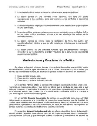Universidad Católica de la Ssma. Concepción                Derecho Político – Sergio Sepúlveda F.

      2. La actividad política es una actividad social no sujeta a normas jurídicas.

      3. La acción política es una actividad social polémica, que tiene por objeto
         superponerse a los conflictos, para sobreponerse a los conflictos o decisiones
         unitarias.

      4. La actividad política se proyecta como acción que crea, desenvuelve y ejerce poder
         en una comunidad.

      5. La acción política se desenvuelve en grupos o comunidades, cuya unidad se define
         en un orden político vinculante, el cual a su vez distribuye las esferas de la
         actividad humana.

      6. La acción política se orienta hacia la realización de fines, los cuales son
         considerados bien público, y que por ello constituyen criterios para la mantención
         del orden.

      7. La acción política es una actividad humana, que simultáneamente configura,
         defiende y a su vez transforma el orden vinculante de la convivencia organizando
         una comunidad política.


                Manifestaciones y Caracteres de la Política

       Se refiere a descubrir diversas formas, por medio de las cuales una actividad puede
ser definida como política, y por ello diremos, que el primer carácter de la política señala que
se trata de una realidad múltiple, es decir que la política puede ser resumida en 3 sentidos:

      1. En un sentido formal o lato.
      2. En un sentido material intermedio.
      3. En un sentido material limitado o estricto.

       En un sentido Formal o lato, la política está dada por aquella actividad de unos seres
Humanos, en relación con otros, y que tiene por objeto que la conducta de estos sea la que
estos se proponen, o sea implica la presencia de promotores para obtener los concursos de
las voluntades ajenas, y es por ello que la actividad será formalmente política, si obedece a
una técnica para inclinar actividades ajenas.

       En un sentido Material Intermedio, la política es considerada como una actividad
determinada a conservar y a consolidar al respectivo grupo humano con la finalidad de
obtener determinados fines sin importar cuales sean estos, siempre y cuando recuperan la
permanencia y persistencia del concurso humano, es decir, en este sentido habrá política en
sentido material, cuando la actividad humana se nota persistente.

       En un sentido Material limitado o estricto, se refiere a la política dentro de la relación
estatal, es decir aquellos desarrollados tanto por los órganos estatales, tanto como también
por los partidos políticos, y que tienen por objetivo la creación y subsistencia del estado. Es
                                                                                                7
 