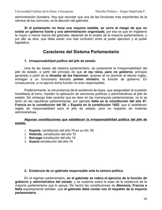 Universidad Católica de la Ssma. Concepción                Derecho Político – Sergio Sepúlveda F.
administración duradera. Hay que recordar que una de las funciones mas importantes de la
cámara de los comunes, es la elección del gabinete.

       Si el parlamento no tiene una mayoría estable, se corre el riesgo de que no
exista un gobierno fuerte y una administración organizada, por eso es que en Inglaterra
la mayor o menor fuerza del gabinete, depende de lo amplio de la mayoría parlamentaria, y
por ello se dice, que debe existir una real confusión entre el poder ejecutivo y el poder
legislativo.


                    Caracteres del Sistema Parlamentario

      1. Irresponsabilidad política del jefe de estado.

      Una de las bases del sistema parlamentario, es justamente la irresponsabilidad del
jefe de estado, a partir del principio de que el rey reina, pero no gobierna, principio
generado a partir de la dinastía de los Hannover, quienes al no dominar el idioma ingles,
entregan a un funcionario llamado primer ministro, la función de gobierno. En
consecuencia, si no ejercía dicha función no eran responsables.

       Posteriormente, la circunstancia de la existencia de leyes, que aseguraban la sucesión
hereditaria al trono, impiden la aplicación de sanciones políticas o administrativas al jefe de
estado. Sin embargo éste carácter que es claro en las monarquías parlamentarias, no lo es
tanto en las republicas parlamentarias, por ejemplo Italia en la constitución del año 47,
Francia en la constitución del 58, y España en la constitución 1922, que sí establecen
reglas de responsabilidad para el jefe de estado, pero no respecto de materias
administrativas.

      Algunas constituciones que establecen la irresponsabilidad política del jefe de
estado.

      1.   España, constitución del año 78 en su Art. 56
      2.   Holanda, constitución del año 72
      3.   Noruega constitución del año 14
      4.   Suecia constitución del año 74




      2. Existencia de un gabinete responsable ante la cámara política.

        En el régimen parlamentario, en el gabinete se radica el ejercicio de la función de
gobierno y administrativa del estado, y se sustenta sobre la base de la existencia de la
mayoría parlamentaria que lo apoya. De hecho las constituciones de Alemania, Francia e
Italia expresamente señalan, que el gabinete debe contar con el respaldo de la mayoría
parlamentaria.
                                                                                               90
 