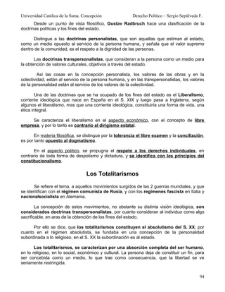 Universidad Católica de la Ssma. Concepción              Derecho Político – Sergio Sepúlveda F.
       Desde un punto de vista filosófico, Gustav Radbruch hace una clasificación de la
doctrinas políticas y los fines del estado.

      Distingue a las doctrinas personalistas, que son aquellas que estiman al estado,
como un medio opuesto al servicio de la persona humana, y señala que el valor supremo
dentro de la comunidad, es el respeto a la dignidad de las personas.

       Las doctrinas transpersonalistas, que consideran a la persona como un medio para
la obtención de valores culturales, objetivos a través del estado.

         Así las cosas en la concepción personalista, los valores de las obras y en la
colectividad, están al servicio de la persona humana, y en las transpersonalistas, los valores
de la personalidad están al servicio de los valores de la colectividad.

        Una de las doctrinas que se ha ocupado de los fines del estado es el Liberalismo,
corriente ideológica que nace en España en el S. XIX y luego pasa a Inglaterra, según
algunos el liberalismo, mas que una corriente ideológica, constituiría una forma de vida, una
ética integral.

     Se caracteriza el liberalismo en el aspecto económico, con el concepto de libre
empresa, y por lo tanto es contrario al dirigismo estatal.

       En materia filosófica, se distingue por la tolerancia el libre examen y la conciliación,
es por tanto opuesto al dogmatismo.

       En el aspecto político, se propugna el respeto a los derechos individuales, en
contrario de toda forma de despotismo y dictadura, y se identifica con los principios del
constitucionalismo.


                                  Los Totalitarismos

      Se refiere el tema, a aquellos movimientos surgidos de las 2 guerras mundiales, y que
se identifican con el régimen comunista de Rusia, y con los regímenes fascista en Italia y
nacionalsocialista en Alemania.

        La concepción de estos movimientos, no obstante su distinta visión ideológica, son
considerados doctrinas transpersonalistas, por cuanto consideran al individuo como algo
sacrificable, en aras de la obtención de los fines del estado.

      Por ello se dice, que los totalitarismos constituyen el absolutismo del S. XX, por
cuanto en el régimen absolutista, se fundaba en una concepción de la personalidad
subordinada a lo religioso, en el S. XX la subordinación es al estado.

       Los totalitarismos, se caracterizan por una absorción completa del ser humano,
en lo religioso, en lo social, económico y cultural. La persona deja de constituir un fin, para
ser concebida como un medio, lo que trae como consecuencia, que la libertad se ve
seriamente restringida.


                                                                                             94
 