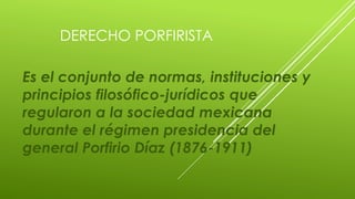 DERECHO PORFIRISTA 
Es el conjunto de normas, instituciones y 
principios filosófico-jurídicos que 
regularon a la sociedad mexicana 
durante el régimen presidencia del 
general Porfirio Díaz (1876-1911) 
 