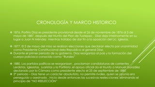 CRONOLOGÍA Y MARCO HISTORICO 
 1876. Porfirio Díaz es presidente provisional desde el 26 de noviembre de 1876 al 5 de 
mayo de 1887, después del triunfo del Plan de Tuxtepec , Díaz deja interinamente en su 
lugar a Juan N Méndez mientras trataba de dar fin a la oposición del Lic. Iglesias. 
 1877. El 2 de mayo del miso se realizan elecciones que declaran electo por unanimidad 
como Presidente Constitucional dela Republica al general Díaz. 
 Durante el primer periodo de su gobierno, Díaz reorganiza al país y la formación del 
cuerpo policiaco conocido como “Rurales” 
 1880. Los partidos políticos se reorganizan , proclaman candidaturas de corrientes 
Lerdistas, Iglesistas, Juaristas y la Porfirista ,el apoyo oficial da el triunfo a Manuel González 
declarado por la Cámara como presidente electo el 25 de septiembre de 1880 
 2° periodo – Díaz tiene un carácter absolutista, no permite rivales, quien se oponía era 
perseguido y asesinado , inicia desde entonces las sucesivas reelecciones, eliminando el 
principio de “NO REELECCIÓN” 
 