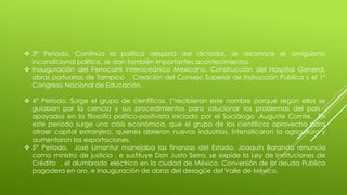  3° Periodo. Continúa la política déspota del dictador, se reconoce el amiguismo 
incondicional político, se dan también importantes acontecimientos 
 Inauguración del Ferrocarril Interoceánico Mexicano, Construcción del Hospital General, 
obras portuarias de Tampico . Creación del Consejo Superior de Instrucción Publica y el 1° 
Congreso Nacional de Educación. 
 4° Periodo. Surge el grupo de científicos, (“recibieron este nombre porque según ellos se 
guiaban por la ciencia y sus procedimientos para solucionar los problemas del país , 
apoyados en la filosofía político-positivista iniciada por el Sociólogo ,Auguste Comte. En 
este periodo surge una crisis económica, que el grupo de los científicos aprovecha para 
atraer capital extranjero, quienes abrieron nuevas industrias, intensificaron la agricultura y 
aumentaron las exportaciones. 
 5° Periodo. José Limantur manejaba las finanzas del Estado, Joaquín Baranda renuncia 
como ministro de justicia , e sustituye Don Justo Serra, se expide la Ley de Instituciones de 
Crédito , el alumbrado eléctrico en la ciudad de México, Conversión de la deuda Publica 
pagadera en oro, e Inauguración de obras del desagüe del Valle de México. 
 