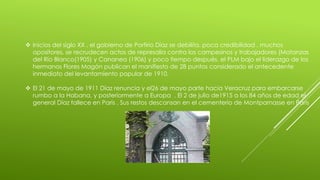  Inicios del siglo XX , el gobierno de Porfirio Díaz se debilita, poca credibilidad , muchos 
opositores, se recrudecen actos de represalia contra los campesinos y trabajadores (Matanzas 
del Río Blanco(1905) y Cananea (1906) y poco tiempo después, el PLM bajo el liderazgo de los 
hermanos Flores Magón publican el manifiesto de 28 puntos considerado el antecedente 
inmediato del levantamiento popular de 1910. 
 El 21 de mayo de 1911 Díaz renuncia y el26 de mayo parte hacia Veracruz para embarcarse 
rumbo a la Habana, y posteriormente a Europa . El 2 de julio de1915 a los 84 años de edad el 
general Díaz fallece en Paris . Sus restos descansan en el cementerio de Montparnasse en Paris 
 