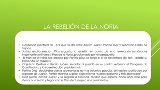 LA REBELIÓN DE LA NORIA 
 Contienda electoral de 1871 que se da entre ,Benito Juárez ,Porfirio Díaz y Sebastián Lerdo de 
Tejada. 
 Juárez resulta electo , Díaz organiza la rebelión en contra de esta reelección sumándose 
importantes militares a Plan de la Noria, proclamado por el oaxaqueño. 
 El Plan de la Noria fue creado por Porfirio Díaz, se lanzo el 8 de noviembre de 1871, desde su 
hacienda en Oaxaca. 
 Objetivos: Destituir a Benito Juárez, levantar al pueblo en su contra, reformar el Congreso la 
Constitución, y la no reelección presidencial. 
 Porfirio Díaz declaraba que la soberanía la ley y la voluntad popular, se habían sacrificado por 
el poder de Juárez. Porfirio manejo su plan bajo el lema “Menos gobierno y más libertades” 
 Díaz pierde contra Juárez y se regresa a Oaxaca. Tendría que esperar cinco años más para 
derrocar a Lerdo y llegar con el Plan de Tuxtepec a la presidencia. 
