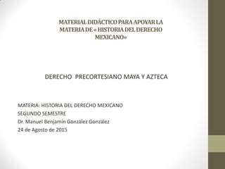MATERIALDIDÁCTICOPARAAPOYARLA
MATERIADE«HISTORIADELDERECHO
MEXICANO»
DERECHO PRECORTESIANO MAYA Y AZTECA
MATERIA: HISTORIA DEL DERECHO MEXICANO
SEGUNDO SEMESTRE
Dr. Manuel Benjamín González González
24 de Agosto de 2015
 