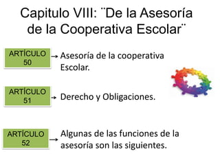 Capitulo VIII: ¨De la Asesoría
de la Cooperativa Escolar¨
Art 50 Asesoría de la cooperativa
Escolar.
Art 51 Derecho y Obligaciones.
Art 52 Algunas de las funciones de la
asesoría son las siguientes.
ARTÍCULO
51
ARTÍCULO
52
ARTÍCULO
50
 
