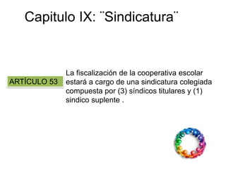 Capitulo IX: ¨Sindicatura¨
ARTÍCULO 53
La fiscalización de la cooperativa escolar
estará a cargo de una sindicatura colegiada
compuesta por (3) síndicos titulares y (1)
sindico suplente .
 