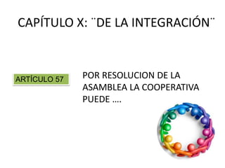 CAPÍTULO X: ¨DE LA INTEGRACIÓN¨
POR RESOLUCION DE LA
ASAMBLEA LA COOPERATIVA
PUEDE ….
ARTÍCULO 57
 