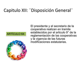 El presidente y el secretario de la
cooperativa realizan en tramite
establecidos por el articulo 9° de la
reglamentación de las cooperativas
y la vigencia de las futuras
modificaciones estatutarias.
Capitulo XII: ¨Disposición General¨
ARTÍCULO 64
 