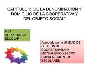 CAPÍTULO I: ¨DE LA DENOMINACIÓN Y
DOMICILIO DE LA COOPERATIVA Y
DEL OBJETO SOCIAL¨
Art.1
COOPERATIVA
ESCOLAR
Aprobada por la UNIDAD DE
GESTIÒN DE
COOPERTAIVISMO,
MUTUALISMO Y MICRO
EMPRENDIMIENTOS
ESCOLARES
 