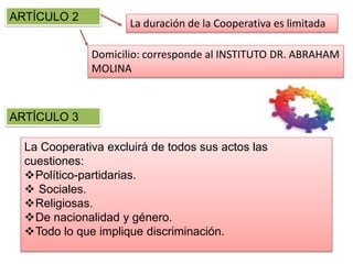 ARTÍCULO 2
La duración de la Cooperativa es limitada
Domicilio: corresponde al INSTITUTO DR. ABRAHAM
MOLINA
ARTÍCULO 3
La Cooperativa excluirá de todos sus actos las
cuestiones:
Político-partidarias.
 Sociales.
Religiosas.
De nacionalidad y género.
Todo lo que implique discriminación.
 