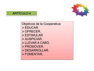 ARTÍCULO 4
Objetivos de la Cooperativa:
EDUCAR.
OFRECER.
ESTIMULAR
AUSPICIAR.
LLEVAR A CABO.
PROMOVER.
DESARROLLAR.
FOMENTAR.
 