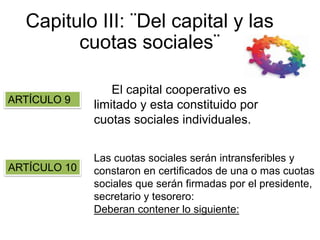 Capitulo III: ¨Del capital y las
cuotas sociales¨
El capital cooperativo es
limitado y esta constituido por
cuotas sociales individuales.
Las cuotas sociales serán intransferibles y
constaron en certificados de una o mas cuotas
sociales que serán firmadas por el presidente,
secretario y tesorero:
Deberan contener lo siguiente:
ARTÍCULO 9
ARTÍCULO 10
 