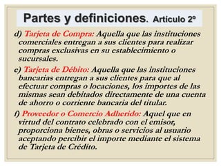Partes y definiciones. Artículo 2º
d) Tarjeta de Compra: Aquella que las instituciones
comerciales entregan a sus clientes para realizar
compras exclusivas en su establecimiento o
sucursales.
e) Tarjeta de Débito: Aquella que las instituciones
bancarias entregan a sus clientes para que al
efectuar compras o locaciones, los importes de las
mismas sean debitados directamente de una cuenta
de ahorro o corriente bancaria del titular.
f) Proveedor o Comercio Adherido: Aquel que en
virtud del contrato celebrado con el emisor,
proporciona bienes, obras o servicios al usuario
aceptando percibir el importe mediante el sistema
de Tarjeta de Crédito.
 