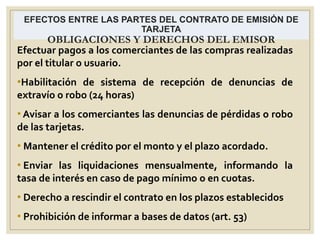 EFECTOS ENTRE LAS PARTES DEL CONTRATO DE EMISIÓN DE
TARJETA
OBLIGACIONES Y DERECHOS DEL EMISOR
Efectuar pagos a los comerciantes de las compras realizadas
por el titular o usuario.
•Habilitación de sistema de recepción de denuncias de
extravío o robo (24 horas)
• Avisar a los comerciantes las denuncias de pérdidas o robo
de las tarjetas.
• Mantener el crédito por el monto y el plazo acordado.
• Enviar las liquidaciones mensualmente, informando la
tasa de interés en caso de pago mínimo o en cuotas.
• Derecho a rescindir el contrato en los plazos establecidos
• Prohibición de informar a bases de datos (art. 53)
 