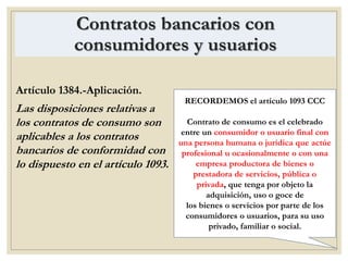 Contratos bancarios con
consumidores y usuarios
Artículo 1384.-Aplicación.
Las disposiciones relativas a
los contratos de consumo son
aplicables a los contratos
bancarios de conformidad con
lo dispuesto en el artículo 1093.
RECORDEMOS el artículo 1093 CCC
Contrato de consumo es el celebrado
entre un consumidor o usuario final con
una persona humana o jurídica que actúe
profesional u ocasionalmente o con una
empresa productora de bienes o
prestadora de servicios, pública o
privada, que tenga por objeto la
adquisición, uso o goce de
los bienes o servicios por parte de los
consumidores o usuarios, para su uso
privado, familiar o social.
 