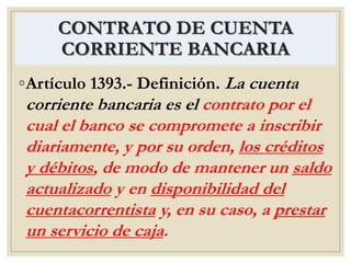 CONTRATO DE CUENTA
CORRIENTE BANCARIA
◦Artículo 1393.- Definición. La cuenta
corriente bancaria es el contrato por el
cual el banco se compromete a inscribir
diariamente, y por su orden, los créditos
y débitos, de modo de mantener un saldo
actualizado y en disponibilidad del
cuentacorrentista y, en su caso, a prestar
un servicio de caja.
 