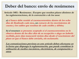 Deber del banco: envío de resúmenes
Artículo 1403.- Resúmenes. Excepto que resulten plazos distintos de
las reglamentaciones, de la convención o de los usos:
a) el banco debe remitir al cuentacorrentista dentro de los ocho
días de finalizado cada mes, un extracto de los movimientos de
cuenta y los saldos que resultan de cada crédito y débito;
b) el resumen se presume aceptado si el cuentacorrentista no lo
observa dentro de los diez días de su recepción o alega no haberlo
recibido, pero deja transcurrir treinta días desde el vencimiento del
plazo en que el banco debe enviarlo, sin reclamarlo.
Las comunicaciones previstas en este artículo deben efectuarse en
la forma que disponga la reglamentación, que puede considerar la
utilización de medios mecánicos, electrónicos, de computación u
otros.
 