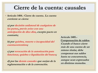 Cierre de la cuenta: causales
◦ Artículo 1404.- Cierre de cuenta. La cuenta
corriente se cierra:
a) por decisión unilateral de cualquiera de
las partes, previo aviso con una
anticipación de diez días, excepto pacto en
contrario;
b) por quiebra, muerte o incapacidad del
cuentacorrentista;
c) por revocación de la autorización para
funcionar, quiebra o liquidación del banco;
d) por las demás causales que surjan de la
reglamentación o de la convención.
Artículo 1405.-
Compensación de saldos.
Cuando el banco cierre
más de una cuenta de un
mismo titular, debe
compensar sus saldos
hasta su concurrencia,
aunque sean expresados
en distintas monedas.
 