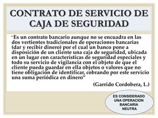 CONTRATO DE SERVICIO DE
CAJA DE SEGURIDAD
“Es un contrato bancario aunque no se encuadra en las
dos vertientes tradicionales de operaciones bancarias
(dar y recibir dinero) por el cual un banco pone a
disposición de un cliente una caja de seguridad, ubicada
en un lugar con características de seguridad especiales y
todo su servicio de vigilancia con el objeto de que el
cliente pueda guardar en ella objetos o valores que no
tiene obligación de identificar, cobrando por este servicio
una suma periódica en dinero”
(Garrido Cordobera, L.)
ES CONSIDERADO
UNA OPERACION
BANCARIA
NEUTRA
 