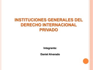 INSTITUCIONES GENERALES DEL
DERECHO INTERNACIONAL
PRIVADO
Integrante:
Daniel Alvarado
 