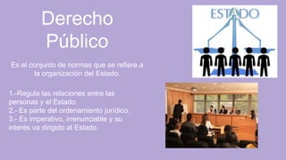 Derecho
Público
Es el conjunto de normas que se refiere a
la organización del Estado.
1.-Regula las relaciones entre las
personas y el Estado.
2.- Es parte del ordenamiento jurídico.
3.- Es imperativo, irrenunciable y su
interés va dirigido al Estado.
 