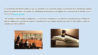 La característica del derecho público es que sus mandatos no se encuentran sujetos a la autonomía de la voluntad que pudiesen
ejercer las partes (es decir «no» pueden ser modificados por las partes en uso legítimo de su autonomía de la voluntad, como sí
ocurre en el derecho privado).
Son mandatos «irrenunciables y obligatorios», en virtud de ser mandados en una relación de subordinación por el Estado (en
ejercicio legítimo de su principio de imperio). La justificación es que regulan derechos que hacen al orden público y deben ser
acatados por toda la población.
 