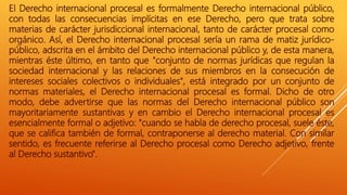 El Derecho internacional procesal es formalmente Derecho internacional público,
con todas las consecuencias implícitas en ese Derecho, pero que trata sobre
materias de carácter jurisdiccional internacional, tanto de carácter procesal como
orgánico. Así, el Derecho internacional procesal sería un rama de matiz jurídico-
público, adscrita en el ámbito del Derecho internacional público y, de esta manera,
mientras éste último, en tanto que "conjunto de normas jurídicas que regulan la
sociedad internacional y las relaciones de sus miembros en la consecución de
intereses sociales colectivos o individuales", está integrado por un conjunto de
normas materiales, el Derecho internacional procesal es formal. Dicho de otro
modo, debe advertirse que las normas del Derecho internacional público son
mayoritariamente sustantivas y en cambio el Derecho internacional procesal es
esencialmente formal o adjetivo: "cuando se habla de derecho procesal, suele éste,
que se califica también de formal, contraponerse al derecho material. Con similar
sentido, es frecuente referirse al Derecho procesal como Derecho adjetivo, frente
al Derecho sustantivo".
 