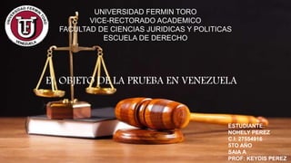 UNIVERSIDAD FERMIN TORO
VICE-RECTORADO ACADEMICO
FACULTAD DE CIENCIAS JURIDICAS Y POLITICAS
ESCUELA DE DERECHO
EL OBJETO DE LA PRUEBA EN VENEZUELA
ESTUDIANTE:
NOHELY PEREZ
C.I. 27554916
5TO AÑO
SAIA A
PROF: KEYDIS PEREZ
 