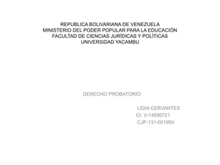 REPUBLICA BOLIVARIANA DE VENEZUELA
MINISTERIO DEL PODER POPULAR PARA LA EDUCACIÓN
FACULTAD DE CIENCIAS JURÍDICAS Y POLÍTICAS
UNIVERSIDAD YACAMBU
DERECHO PROBATORIO
LIDIA CERVANTES
CI: V-14590721
CJP-131-00199V
 