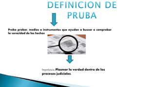 Importancia: Plasmar la verdad dentro de los
procesos judiciales.
Probo probar, medios o instrumentos que ayudan a buscar o comprobar
la veracidad de los hechos
 