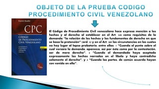 El Código de Procedimiento Civil venezolano hace expresa mención a los
hechos y al derecho al establecer en el Art. 340 como requisitos de la
demanda “la relación de los hechos y los fundamentos de derecho en que
se basa la pretensión” (ord. 5) y en el Art. 389 las circunstancias en las cuates
no hay lugar al lapso probatorio, entre ellas: 1 “Cuando el punto sobre el
cual versare la demanda, aparezca, así por ésta como por la contestación,
ser de mero derecho”. 2 “Cuando el demandado haya aceptado
expresamente los hechos narrados en el libelo y haya contradicho
solamente el derecho”, y 3 “Cuando las partes, de común acuerdo hayan
con venido en ello”.
 
