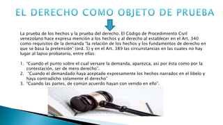La prueba de los hechos y la prueba del derecho. El Código de Procedimiento Civil
venezolano hace expresa mención a los hechos y al derecho al establecer en el Art. 340
como requisitos de la demanda “la relación de los hechos y los fundamentos de derecho en
que se basa la pretensión” (ord. 5) y en el Art. 389 las circunstancias en las cuates no hay
lugar al lapso probatorio, entre ellas:
1. “Cuando el punto sobre el cual versare la demanda, aparezca, así por ésta como por la
contestación, ser de mero derecho”.
2. “Cuando el demandado haya aceptado expresamente los hechos narrados en el libelo y
haya contradicho solamente el derecho”
3. “Cuando las partes, de común acuerdo hayan con venido en ello”.
 