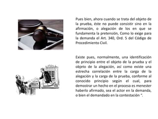Pues bien, ahora cuando se trata del objeto de
la prueba, éste no puede consistir sino en la
afirmación, o alegación de los en que se
fundamenta la pretensión, Como lo exige para
la demanda el Art. 340, Ord. 5 del Código de
Procedimiento Civil.
Existe pues, normalmente, una identificación
de principio entre el objeto de la prueba y el
objeto de la alegación, así como existe una
estrecha correlación entre la carga de la
alegación y la carga de la prueba, conforme al
conocido principio según el cual, para
demostrar un hecho en el proceso es menester
haberlo afirmado, sea el actor en la demanda,
o bien el demandado en la contestación “.
 