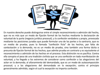 En nuestro derecho puede distinguirse entre el simple reconocimiento o admisión del hecho,
que no es más que un modo de fijación formal de los hechos mediante la declaración de
voluntad de la parte (negocio jurídico procesal), y la confesión verdadera y propia, provocada
mediante las posiciones juradas que puede formular una de las partes a la contraria, que es
un medio de prueba; pues la llamada “confesión ficta” de los hechos, por falta de
contestación a la demanda, no es un medio de prueba, sino también una forma tácita o
presunta de fijación formal de los hechos, que admite prueba en contrario y es equivalente al
reconocimiento o admisión de los hechos en el proceso. Esta distinción no es pacífica. Contra
ella conspira el peso de una tradición civilista que ve una confesión en toda manifestación de
voluntad, y ha llegado a los extremos de considerar como confesión a las alegaciones del
actor en la demanda; al allanamiento del demandado, que es un modo de autocomposición
procesal; y a las alegaciones del demandado en la excepción; contra el principio
generalmente admitido, según el cual la excepción no importa confesión.
 