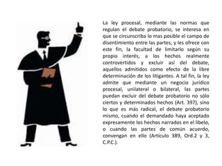 La ley procesal, mediante las normas que
regulan el debate probatorio, se interesa en
que se circunscriba lo mas posible el campo de
disentimiento entre las partes, y les ofrece con
este fin, la facultad de limitarlo según su
propio interés, a los hechos realmente
controvertidos y excluir así del debate,
aquellos admitidos como efecto de la libre
determinación de los litigantes. A tal fin, la ley
admite que mediante un negocio jurídico
procesal, unilateral o bilateral, las partes
puedan excluir del debate probatorio no sólo
ciertos y determinados hechos (Art. 397), sino
lo que es más radical, el debate probatorio
mismo, cuando el demandado haya aceptado
expresamente los hechos narrados en el libelo,
o cuando las partes de común acuerdo,
convengan en ello (Artículo 389, Ord.2 y 3,
C.P.C.).
 