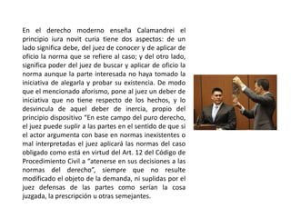 En el derecho moderno enseña Calamandrei el
principio iura novit curia tiene dos aspectos: de un
lado significa debe, del juez de conocer y de aplicar de
oficio la norma que se refiere al caso; y del otro lado,
significa poder del juez de buscar y aplicar de oficio la
norma aunque la parte interesada no haya tomado la
iniciativa de alegarla y probar su existencia. De modo
que el mencionado aforismo, pone al juez un deber de
iniciativa que no tiene respecto de los hechos, y lo
desvincula de aquel deber de inercia, propio del
principio dispositivo “En este campo del puro derecho,
el juez puede suplir a las partes en el sentido de que si
el actor argumenta con base en normas inexistentes o
mal interpretadas el juez aplicará las normas del caso
obligado como está en virtud del Art. 12 del Código de
Procedimiento Civil a “atenerse en sus decisiones a las
normas del derecho”, siempre que no resulte
modificado el objeto de la demanda, ni suplidas por el
juez defensas de las partes como serían la cosa
juzgada, la prescripción u otras semejantes.
 