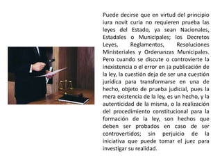 Puede decirse que en virtud del principio
iura novit curia no requieren prueba las
leyes del Estado, ya sean Nacionales,
Estadales o Municipales; los Decretos
Leyes, Reglamentos, Resoluciones
Ministeriales y Ordenanzas Municipales.
Pero cuando se discute o controvierte la
inexistencia o el error en ¡a publicación de
la ley, la cuestión deja de ser una cuestión
jurídica para transformarse en una de
hecho, objeto de prueba judicial, pues la
mera existencia de la ley, es un hecho, y la
autenticidad de la misma, o la realización
del procedimiento constitucional para la
formación de la ley, son hechos que
deben ser probados en caso de ser
controvertidos; sin perjuicio de la
iniciativa que puede tomar el juez para
investigar su realidad.
 