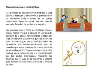 El conocimiento personal del Juez
Las pruebas de las partes van dirigidas al juez
que va a resolver la controversia planteada en
un momento dado y queda de las partes
interesadas llevar la convicción del juez la
verdad o falsedad de los hechos alegados.
Las pruebas tienen como destinatario el juez,
el cual recibe y valora o aprecia en la etapa de
decisión de la causa. Así entendida la labor del
juez, se percibe claramente que los datos de
que se sirve el juez en su delicada labor de
sentenciar son fundamentalmente dos: el
derecho que viene dado por la norma jurídicas
sancionadas por los órganos competentes y los
hechos, cuyo conocimiento le es suministrado
por las partes interesadas, mediante las
pruebas que el juez debe examinar y valorar
para formar su convicción acerca de la verdad
de ellos.
 