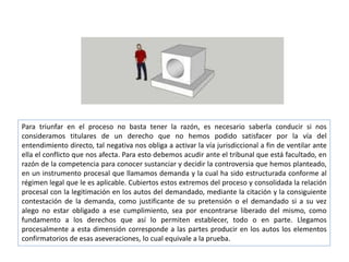 Para triunfar en el proceso no basta tener la razón, es necesario saberla conducir si nos
consideramos titulares de un derecho que no hemos podido satisfacer por la vía del
entendimiento directo, tal negativa nos obliga a activar la vía jurisdiccional a fin de ventilar ante
ella el conflicto que nos afecta. Para esto debemos acudir ante el tribunal que está facultado, en
razón de la competencia para conocer sustanciar y decidir la controversia que hemos planteado,
en un instrumento procesal que llamamos demanda y la cual ha sido estructurada conforme al
régimen legal que le es aplicable. Cubiertos estos extremos del proceso y consolidada la relación
procesal con la legitimación en los autos del demandado, mediante la citación y la consiguiente
contestación de la demanda, como justificante de su pretensión o el demandado si a su vez
alego no estar obligado a ese cumplimiento, sea por encontrarse liberado del mismo, como
fundamento a los derechos que así lo permiten establecer, todo o en parte. Llegamos
procesalmente a esta dimensión corresponde a las partes producir en los autos los elementos
confirmatorios de esas aseveraciones, lo cual equivale a la prueba.
 
