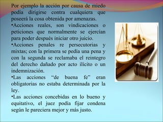 Por ejemplo la acción por causa de miedo
podía dirigirse contra cualquiera que
poseerá la cosa obtenida por amenazas.
•Acciones reales, son vindicaciones o
peticiones que normalmente se ejercían
para poder después iniciar otro juicio.
•Acciones penales re persecutorias y
mixtas; con la primera se pedía una pena y
con la segunda se reclamaba el reintegro
del derecho dañado por acto ilícito o un
indemnización.
•Las acciones “de buena fe” eran
obligatorias no estaba determinada por la
ley.
•Las acciones concebidas en lo bueno y
equitativo, el juez podía fijar condena
según le pareciera mejor y más justo.
 