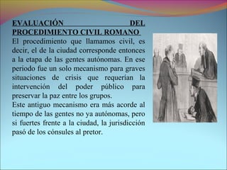 EVALUACIÓN DEL
PROCEDIMIENTO CIVIL ROMANO
El procedimiento que llamamos civil, es
decir, el de la ciudad corresponde entonces
a la etapa de las gentes autónomas. En ese
periodo fue un solo mecanismo para graves
situaciones de crisis que requerían la
intervención del poder público para
preservar la paz entre los grupos.
Este antiguo mecanismo era más acorde al
tiempo de las gentes no ya autónomas, pero
si fuertes frente a la ciudad, la jurisdicción
pasó de los cónsules al pretor.
 