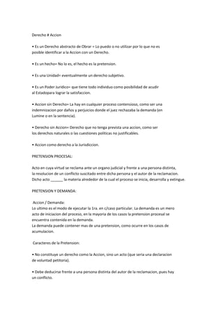 Derecho # Accion
• Es un Derecho abstracto de Obrar = Lo puedo o no utilizar por lo que no es
posible identificar a la Accion con un Derecho.
• Es un hecho= No lo es, el hecho es la pretension.
• Es una Unidad= eventualmente un derecho subjetivo.
• Es un Poder Juridico= que tiene todo individuo como posibilidad de acudir
al Estadopara lograr la satisfaccion.
• Accion sin Derecho= La hay en cualquier proceso contensioso, como ser una
indemnizacion por daños y perjuicios donde el juez rechazaba la demanda (en
Lumine o en la sentencia).
• Derecho sin Accion= Derecho que no tenga prevista una accion, como ser
los derechos naturales o las cuestiones politicas no justificables.
• Accion como derecho a la Jurisdiccion.
PRETENSION PROCESAL:
Acto en cuya virtud se reclama ante un organo judicial y frente a una persona distinta,
la resolucion de un conflicto suscitado entre dicha persona y el autor de la reclamacion.
Dicho acto ______ la materia alrededor de la cual el proceso se inicia, desarrolla y extingue.
PRETENSION Y DEMANDA:
Accion / Demanda:
Lo ultimo es el modo de ejecutar la 1ra. en c/caso particular. La demanda es un mero
acto de iniciacion del proceso, en la mayoria de los casos la pretension procesal se
encuentra contenida en la demanda.
La demanda puede contener mas de una pretension, como ocurre en los casos de
acumulacion.
Caracteres de la Pretension:
• No constituye un derecho como la Accion, sino un acto (que seria una declaracion
de voluntad petitoria).
• Debe deducirse frente a una persona distinta del autor de la reclamacion, pues hay
un conflicto.
 
