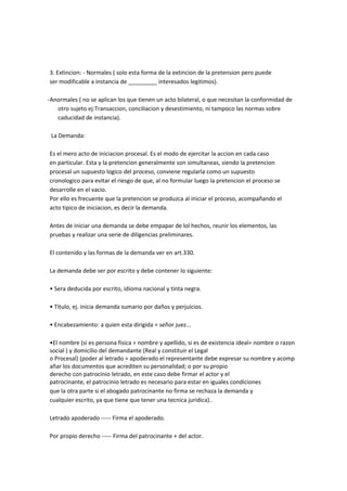 3. Extincion: - Normales ( solo esta forma de la extincion de la pretension pero puede
ser modificable a instancia de _________ interesados legitimos).
-Anormales ( no se aplican los que tienen un acto bilateral, o que necesitan la conformidad de
otro sujeto ej:Transaccion, conciliacion y desestimiento, ni tampoco las normas sobre
caducidad de instancia).
La Demanda:
Es el mero acto de iniciacion procesal. Es el modo de ejercitar la accion en cada caso
en particular. Esta y la pretencion generalmente son simultaneas, siendo la pretencion
procesal un supuesto logico del proceso, conviene regularla como un supuesto
cronologico para evitar el riesgo de que, al no formular luego la pretencion el proceso se
desarrolle en el vacio.
Por ello es frecuente que la pretencion se produzca al iniciar el proceso, acompañando el
acto tipico de iniciacion, es decir la demanda.
Antes de iniciar una demanda se debe empapar de lol hechos, reunir los elementos, las
pruebas y realizar una serie de diligencias preliminares.
El contenido y las formas de la demanda ver en art.330.
La demanda debe ser por escrito y debe contener lo siguiente:
• Sera deducida por escrito, idioma nacional y tinta negra.
• Titulo, ej. inicia demanda sumario por daños y perjuicios.
• Encabezamiento: a quien esta dirigida = señor juez...
•El nombre (si es persona fisica = nombre y apellido, si es de existencia ideal= nombre o razon
social ) y domicilio del demandante (Real y constituir el Legal
o Procesal) (poder al letrado = apoderado el representante debe expresar su nombre y acomp
añar los documentos que acrediten su personalidad; o por su propio
derecho con patrocinio letrado, en este caso debe firmar el actor y el
patrocinante, el patrocinio letrado es necesario para estar en iguales condiciones
que la otra parte si el abogado patrocinante no firma se rechaza la demanda y
cualquier escrito, ya que tiene que tener una tecnica juridica)..
Letrado apoderado ----- Firma el apoderado.
Por propio derecho ----- Firma del patrocinante + del actor.
 