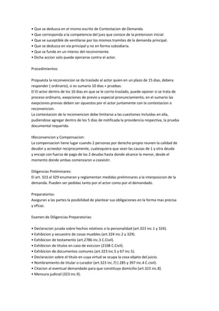 • Que se deduzca en el mismo escrito de Contestacion de Demanda.
• Que corresponda a la competencia del juez que conoce de la pretension inicial.
• Que se suceptible de ventilarse por los mismos tramites de la demanda principal.
• Que se deduzca en via principal y no en forma subsidiaria.
• Que se funde en un interes del reconviniente.
• Dicha accion solo puede ejercerse contra el actor.
Procedimientos:
Propuesta la reconvencion se da traslado al actor quien en un plazo de 15 dias, debera
responder ( ordinario), si es sumario 10 dias + pruebas.
El El actor dentro de los 10 dias en que se le corrio traslado, puede oponer si se trata de
proceso ordinario, exepciones de previo y especial pronunciamiento, en el sumario las
exepciones previas deben ser opuestos por el actor juntamente con la contestacion o
reconvencion.
La contestacion de la reconvencion debe limitarse a las cuestiones incluidas en ella,
pudiendose agregar dentro de los 5 dias de notificada la providencia respectiva, la prueba
documental requerida.
tReconvencion y Compensacion:
La compensacion tiene lugar cuando 2 personas por derecho propio reunen la calidad de
deudor y acreedor reciprocamente, cualesquiera que sean las causas de 1 y otra deuda
y encaje con fuerza de pago de las 2 deudas hasta donde alcance la menor, desde el
momento donde ambas comenzaron a coexistir.
Diligencias Preliminares:
El art. 323 al 329 enumeran y reglamentan medidas preliminares a la interposicion de la
demanda. Pueden ser pedidas tanto por el actor como por el demandado.
Preparatorios:
Aseguran a las partes la posibilidad de plantear sus obligaciones en la forma mas precisa
y eficaz.
Examen de Diligencias Preparatorias:
• Declaracion jurada sobre hechos relativos o la personalidad (art.323 inc.1 y 324).
• Exhibicion y secuestro de cosas muebles (art.324 inc.2 y 329).
• Exhibicion de testamento (art.2786 inc.3 C.Civil).
• Exhibicion de titulos en caso de eviccion (2108 C.Civil).
• Exhibicion de documentos comunes (art.323 inc.5 y 67 inc.5).
• Declaracion sobre el titulo en cuya virtud se ocupa la cosa objeto del juicio.
• Nombramiento de titular o curador (art.323 inc.7) ( 285 y 397 inc.4 C.civil).
• Citacion al eventual demandado para que constituya domicilio (art.323 inc.8).
• Mensura judicial (323 inc.9).
 